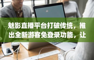 魅影直播平台打破传统，推出全新游客免登录功能，让观看体验更加畅快