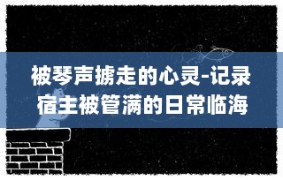 被琴声掳走的心灵-记录宿主被管满的日常临海生活与音乐故事的种种瞬间 v5.2.8下载