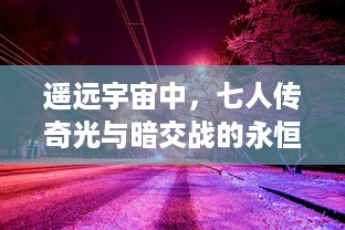 遥远宇宙中，七人传奇光与暗交战的永恒纷争：揭秘背后扭转乾坤的力量