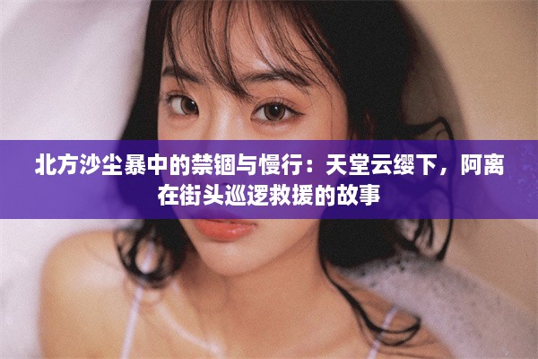 北方沙尘暴中的禁锢与慢行：天堂云缨下，阿离在街头巡逻救援的故事