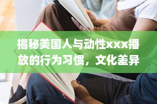 揭秘美国人与动性xxx播放的行为习惯，文化差异影响了他们对性的理解和表达吗 v6.0.8下载