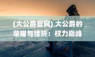 (大公爵官网) 大公爵的荣耀与挫折：权力巅峰背后的波澜壮阔人生历程探究