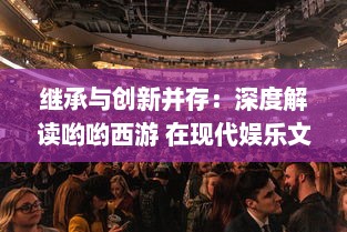 继承与创新并存：深度解读哟哟西游 在现代娱乐文化中的特色魅力与未来发展空间