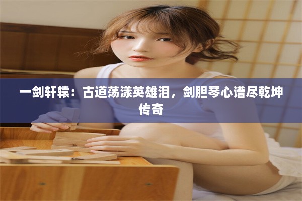 一剑轩辕：古道荡漾英雄泪，剑胆琴心谱尽乾坤传奇