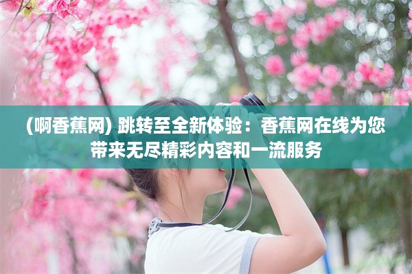 (啊香蕉网) 跳转至全新体验：香蕉网在线为您带来无尽精彩内容和一流服务