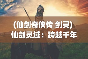 (仙剑奇侠传 剑灵) 仙剑灵域：跨越千年的传奇战争，揭秘神秘剑修世界的壮丽雄图