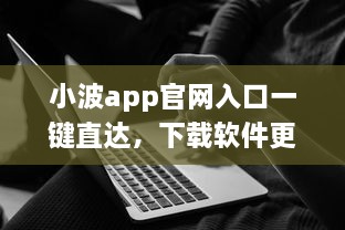 小波app官网入口一键直达，下载软件更便捷 轻松解锁全新功能体验