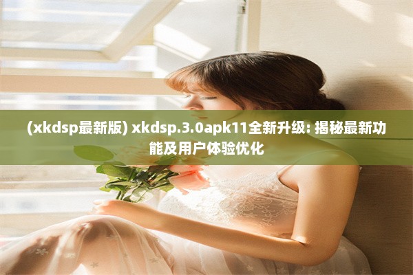 (xkdsp最新版) xkdsp.3.0apk11全新升级: 揭秘最新功能及用户体验优化