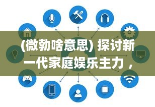 (微勃啥意思) 探讨新一代家庭娱乐主力 ，微勃AV技术的发展与影响