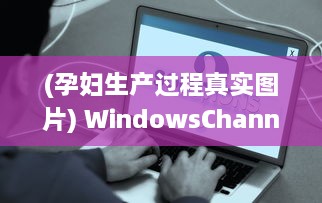 (孕妇生产过程真实图片) WindowsChannel特辑：全面解析孕妇生产过程，为准妈妈们提供专业指导