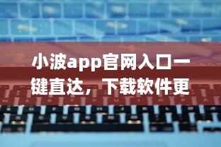 小波app官网入口一键直达，下载软件更便捷 轻松解锁全新功能体验