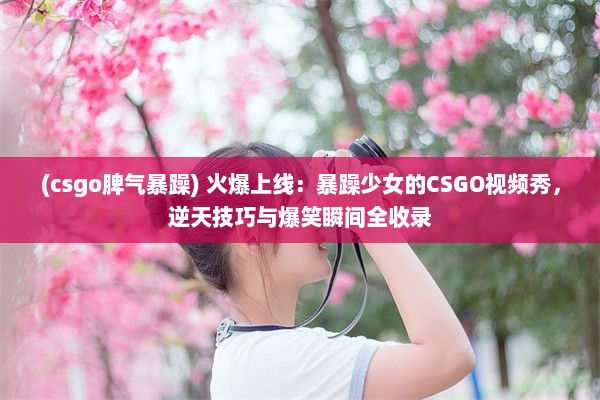 (csgo脾气暴躁) 火爆上线：暴躁少女的CSGO视频秀，逆天技巧与爆笑瞬间全收录