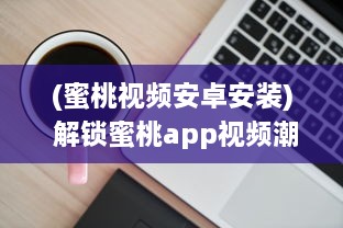 (蜜桃视频安卓安装) 解锁蜜桃app视频潮流：揭秘一键获取热门内容的秘诀