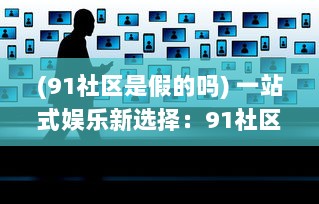 (91社区是假的吗) 一站式娱乐新选择：91社区影院，打造全新的社区观影体验