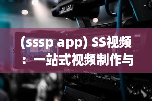 (sssp app) SS视频：一站式视频制作与编辑平台，让每一刻都留下精彩瞬间