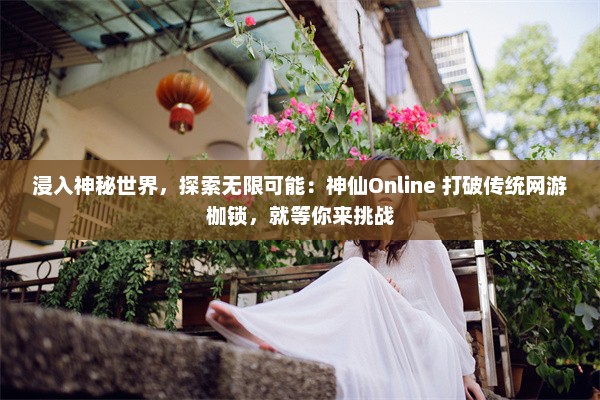 浸入神秘世界，探索无限可能：神仙Online 打破传统网游枷锁，就等你来挑战