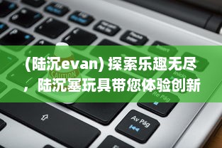 (陆沉evan) 探索乐趣无尽，陆沉塞玩具带您体验创新益智娱乐的魅力世界