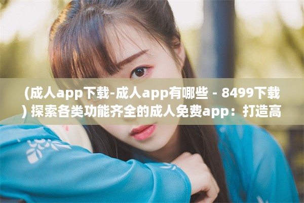 (成人app下载-成人app有哪些 - 8499下载) 探索各类功能齐全的成人免费app：打造高效便捷的生活与工作体验