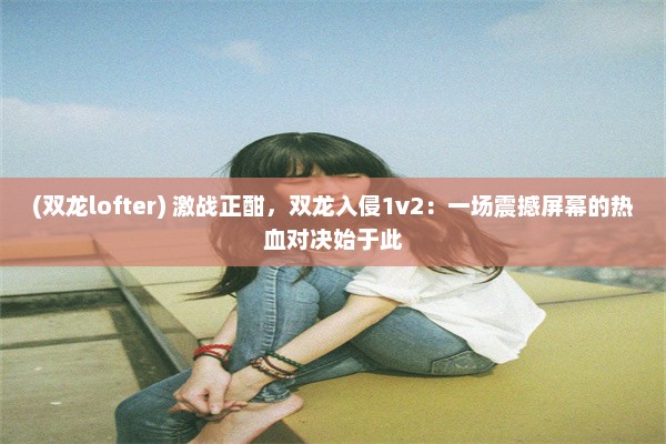 (双龙lofter) 激战正酣，双龙入侵1v2：一场震撼屏幕的热血对决始于此