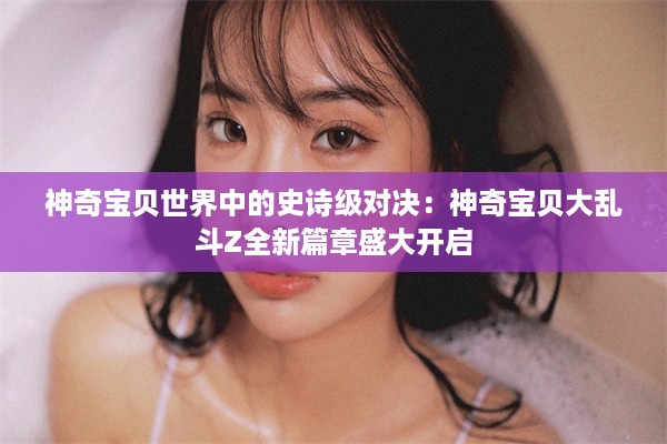 神奇宝贝世界中的史诗级对决：神奇宝贝大乱斗Z全新篇章盛大开启