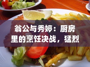 翁公与秀婷：厨房里的烹饪决战，猛烈进出、热情四溢的美食制作过程