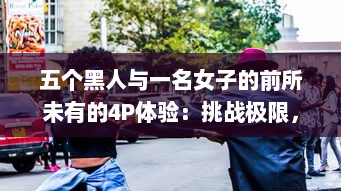 五个黑人与一名女子的前所未有的4P体验：挑战极限，引爆争议 v4.1.3下载