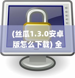 (丝瓜1.3.0安卓版怎么下载) 全方位介绍：如何正确高效安全地下载和使用丝瓜app的详绎教程