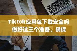 Tiktok应用包下载安全吗 做好这三个准备，确保安全畅玩Tiktok v1.1.5下载