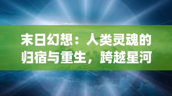 末日幻想：人类灵魂的归宿与重生，跨越星河的生存挑战与未来新生命界的构想