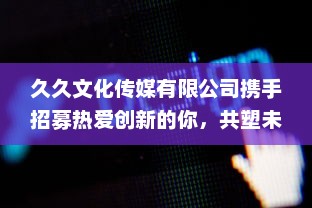 久久文化传媒有限公司携手招募热爱创新的你，共塑未来媒体行业，精彩的职业机会等你来挑战 v1.5.6下载