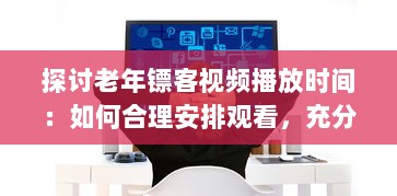 探讨老年镖客视频播放时间：如何合理安排观看，充分利用空闲时间 v2.2.0下载