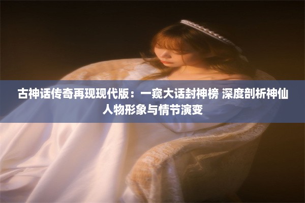 古神话传奇再现现代版：一窥大话封神榜 深度剖析神仙人物形象与情节演变