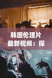 韩国伦理片最新视频：探讨社会伦理问题的韩国电影艺术新作力作解析