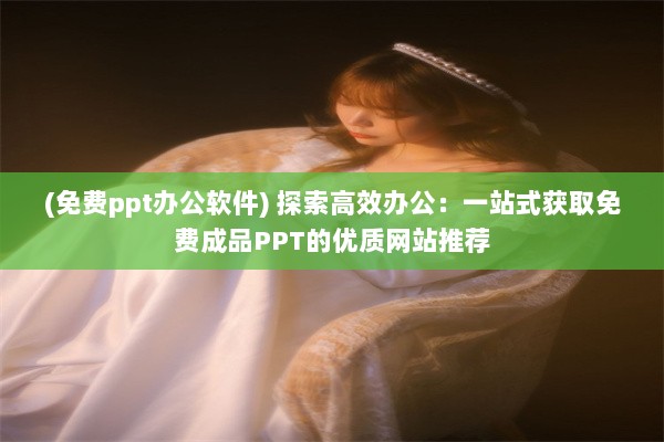 (免费ppt办公软件) 探索高效办公：一站式获取免费成品PPT的优质网站推荐