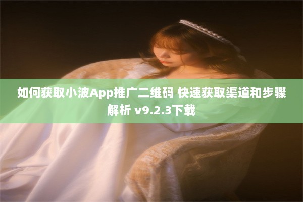 如何获取小波App推广二维码 快速获取渠道和步骤解析 v9.2.3下载