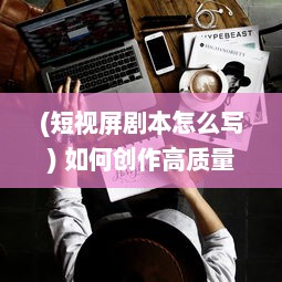 (短视屏剧本怎么写) 如何创作高质量的视频：从剧本策划到后期制作的全方位指南