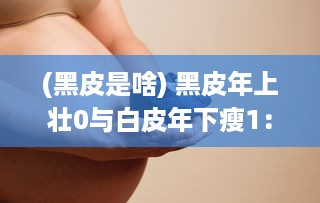 (黑皮是啥) 黑皮年上壮0与白皮年下瘦1：探讨年龄与身体状态的交错影响研究