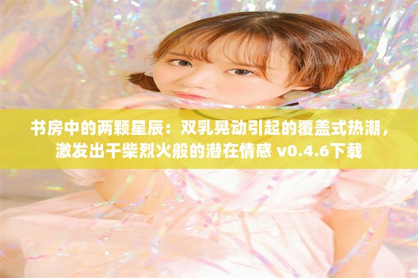 书房中的两颗星辰：双乳晃动引起的覆盖式热潮，激发出干柴烈火般的潜在情感 v0.4.6下载