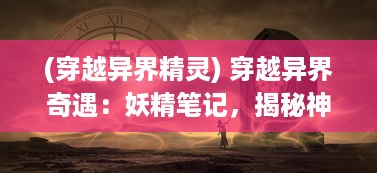 (穿越异界精灵) 穿越异界奇遇：妖精笔记，揭秘神秘魔法世界中的幻想与真实