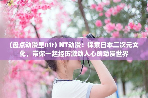 (盘点动漫里ntr) NT动漫：探索日本二次元文化，带你一起经历激动人心的动漫世界