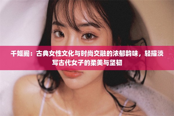 千姬阁：古典女性文化与时尚交融的浓郁韵味，轻描淡写古代女子的柔美与坚韧