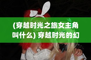 (穿越时光之旅女主角叫什么) 穿越时光的幻想：梦之旅人在现实与梦境间的奇异冒险