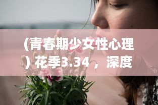 (青春期少女性心理) 花季3.34 ，深度解析青春期少女心理成长与身体变化的关键期