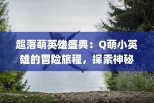 超落萌英雄盛典：Q萌小英雄的冒险旅程，探索神秘世界，开启梦幻魔法战斗