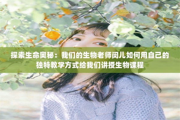 探索生命奥秘：我们的生物老师闵儿如何用自己的独特教学方式给我们讲授生物课程