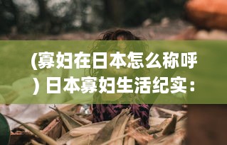 (寡妇在日本怎么称呼) 日本寡妇生活纪实：从孤独到自立，如何面对生活的苦难与挑战