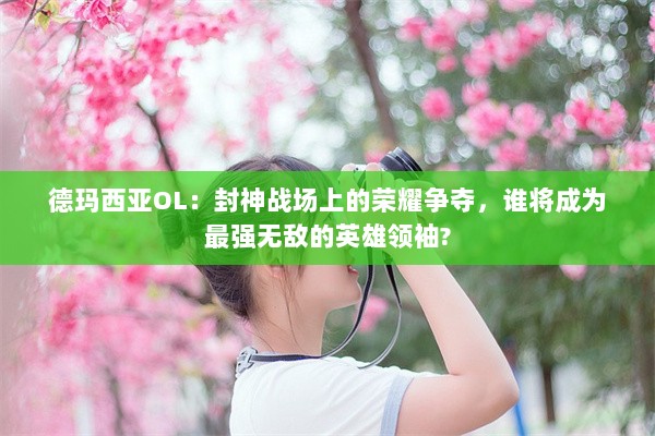 德玛西亚OL：封神战场上的荣耀争夺，谁将成为最强无敌的英雄领袖?