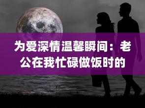 为爱深情温馨瞬间：老公在我忙碌做饭时的无声温暖拥抱 v8.8.9下载