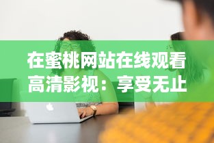 在蜜桃网站在线观看高清影视：享受无止境的娱乐内容和优质的观看体验