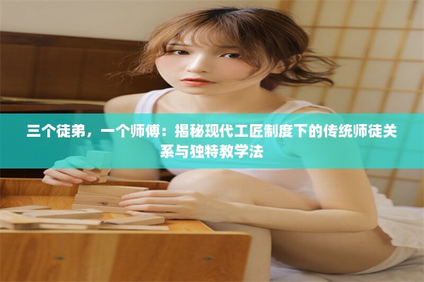 三个徒弟，一个师傅：揭秘现代工匠制度下的传统师徒关系与独特教学法